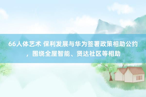 66人体艺术 保利发展与华为签署政策相助公约，围绕全屋智能、贤达社区等相助