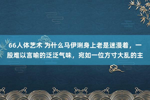 66人体艺术 为什么马伊琍身上老是迷漫着，一股难以言喻的泛泛气味，宛如一位方寸大乱的主