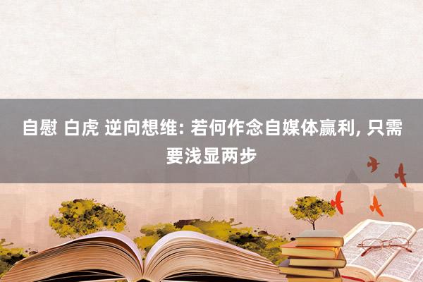 自慰 白虎 逆向想维: 若何作念自媒体赢利， 只需要浅显两步