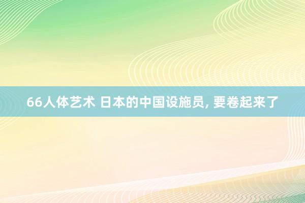 66人体艺术 日本的中国设施员， 要卷起来了