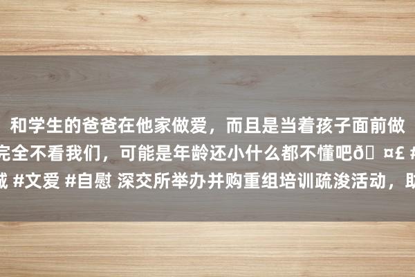 和学生的爸爸在他家做爱，而且是当着孩子面前做爱，太刺激了，孩子完全不看我们，可能是年龄还小什么都不懂吧🤣 #同城 #文爱 #自慰 深交所举办并购重组培训疏浚活动，助力企业栽培发展新质坐褥力