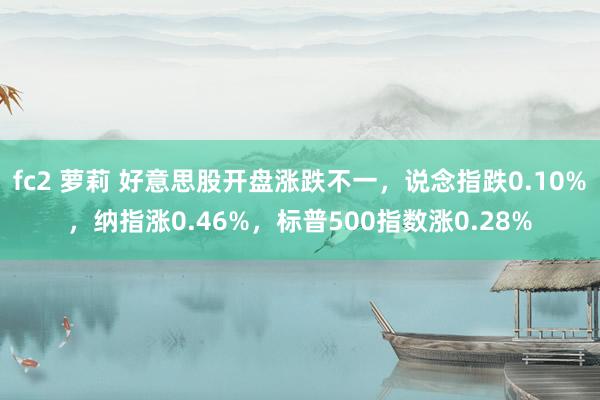 fc2 萝莉 好意思股开盘涨跌不一，说念指跌0.10%，纳指涨0.46%，标普500指数涨0.28%