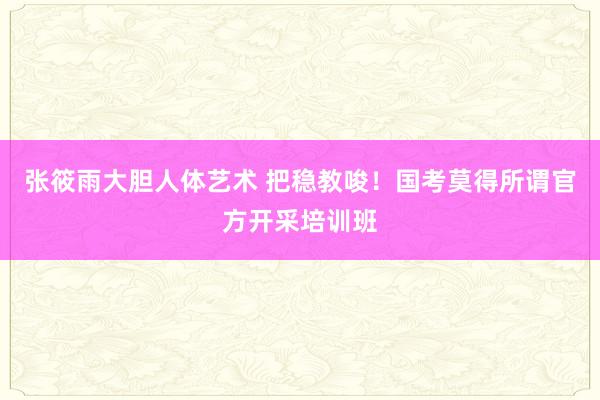 张筱雨大胆人体艺术 把稳教唆！国考莫得所谓官方开采培训班