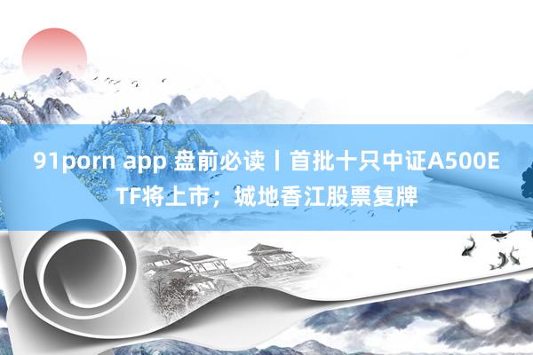 91porn app 盘前必读丨首批十只中证A500ETF将上市；城地香江股票复牌