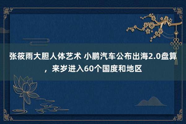 张筱雨大胆人体艺术 小鹏汽车公布出海2.0盘算，来岁进入60个国度和地区