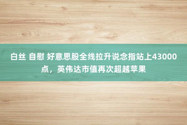 白丝 自慰 好意思股全线拉升说念指站上43000点，英伟达市值再次超越苹果