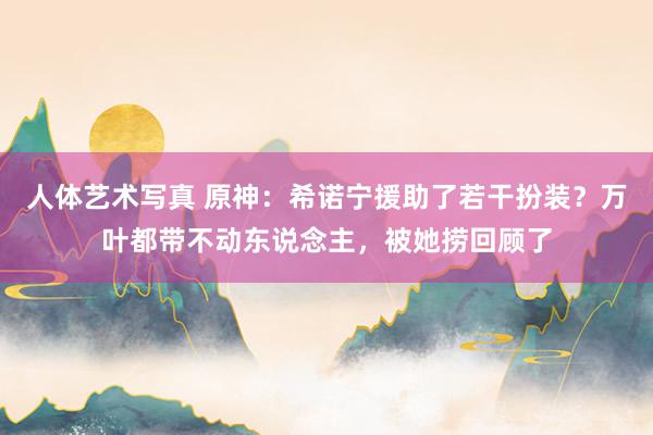 人体艺术写真 原神：希诺宁援助了若干扮装？万叶都带不动东说念主，被她捞回顾了