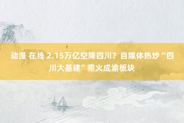 动漫 在线 2.15万亿空降四川？自媒体热炒“四川大基建”带火成渝板块