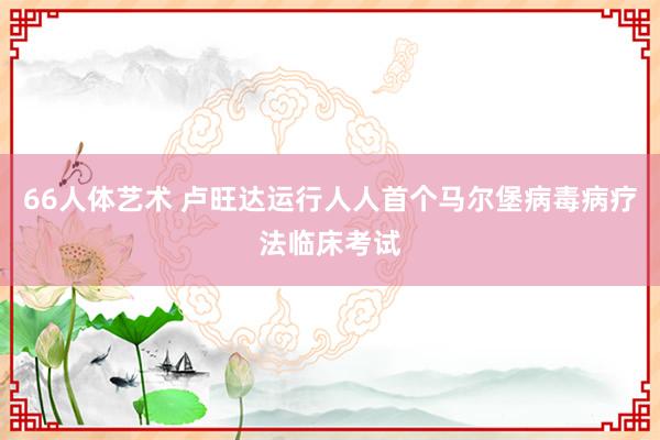 66人体艺术 卢旺达运行人人首个马尔堡病毒病疗法临床考试