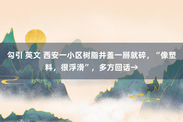 勾引 英文 西安一小区树脂井盖一掰就碎，“像塑料，很浮滑”，多方回话→