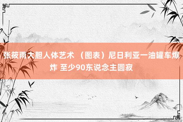 张筱雨大胆人体艺术 （图表）尼日利亚一油罐车爆炸 至少90东说念主圆寂