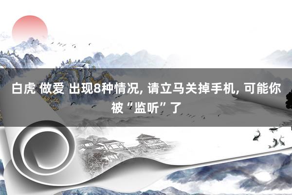 白虎 做爱 出现8种情况， 请立马关掉手机， 可能你被“监听”了