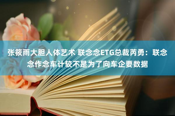 张筱雨大胆人体艺术 联念念ETG总裁芮勇：联念念作念车计较不是为了向车企要数据