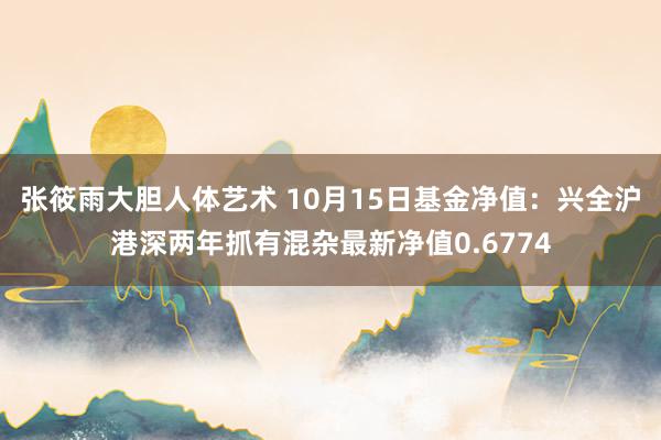 张筱雨大胆人体艺术 10月15日基金净值：兴全沪港深两年抓有混杂最新净值0.6774