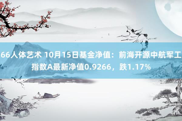 66人体艺术 10月15日基金净值：前海开源中航军工指数A最新净值0.9266，跌1.17%