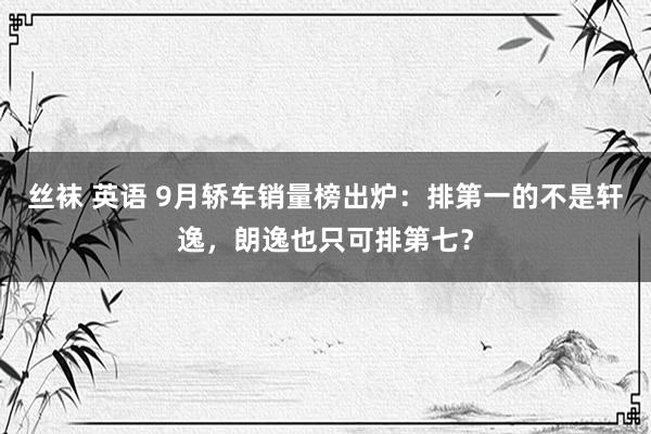 丝袜 英语 9月轿车销量榜出炉：排第一的不是轩逸，朗逸也只可排第七？