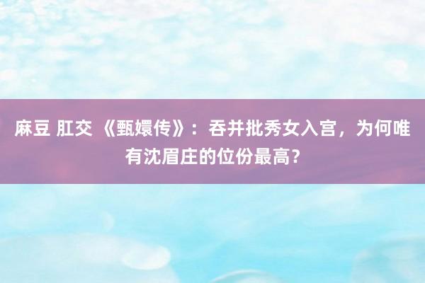 麻豆 肛交 《甄嬛传》：吞并批秀女入宫，为何唯有沈眉庄的位份最高？