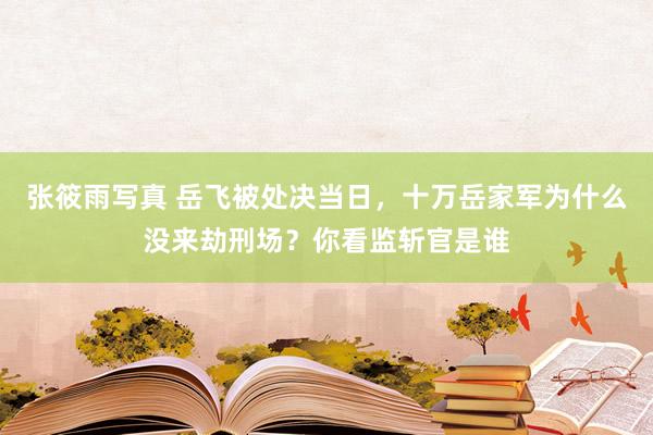 张筱雨写真 岳飞被处决当日，十万岳家军为什么没来劫刑场？你看监斩官是谁