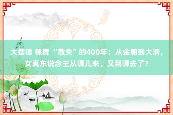 大摆锤 裸舞 “散失”的400年：从金朝到大清，女真东说念主从哪儿来，又到哪去了？