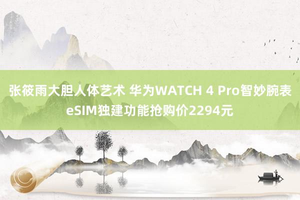 张筱雨大胆人体艺术 华为WATCH 4 Pro智妙腕表eSIM独建功能抢购价2294元