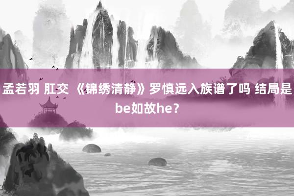 孟若羽 肛交 《锦绣清静》罗慎远入族谱了吗 结局是be如故he？