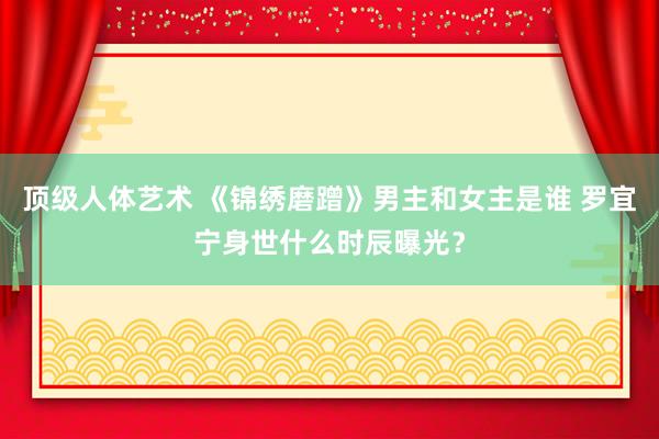 顶级人体艺术 《锦绣磨蹭》男主和女主是谁 罗宜宁身世什么时辰曝光？