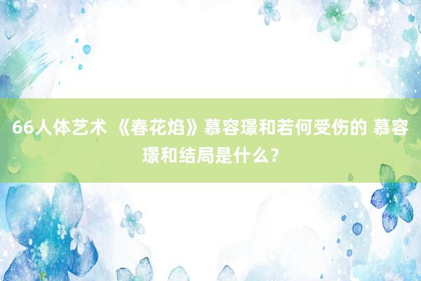 66人体艺术 《春花焰》慕容璟和若何受伤的 慕容璟和结局是什么？