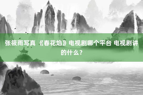 张筱雨写真 《春花焰》电视剧哪个平台 电视剧讲的什么？