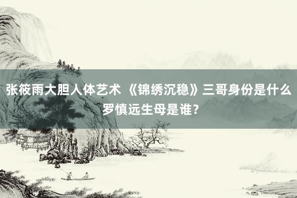 张筱雨大胆人体艺术 《锦绣沉稳》三哥身份是什么 罗慎远生母是谁？