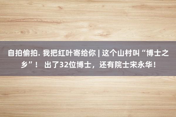 自拍偷拍. 我把红叶寄给你 | 这个山村叫“博士之乡”！ 出了32位博士，还有院士宋永华！