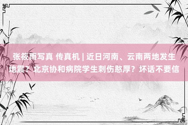 张筱雨写真 传真机 | 近日河南、云南两地发生地震？北京协和病院学生刺伤憨厚？坏话不要信