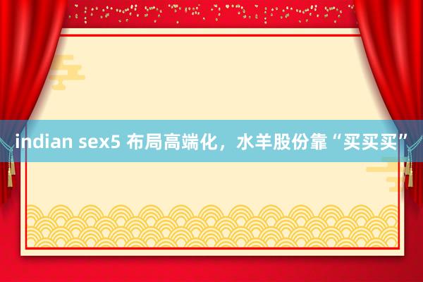 indian sex5 布局高端化，水羊股份靠“买买买”