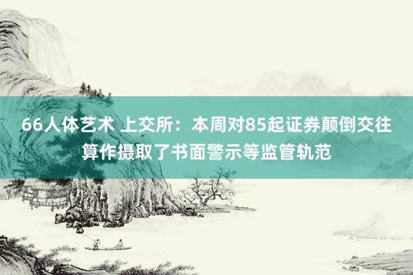 66人体艺术 上交所：本周对85起证券颠倒交往算作摄取了书面警示等监管轨范