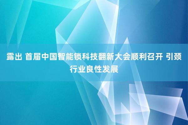 露出 首届中国智能锁科技翻新大会顺利召开 引颈行业良性发展