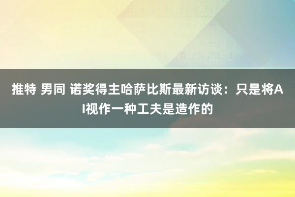 推特 男同 诺奖得主哈萨比斯最新访谈：只是将AI视作一种工夫是造作的