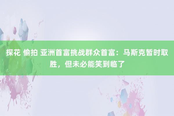 探花 偷拍 亚洲首富挑战群众首富：马斯克暂时取胜，但未必能笑到临了