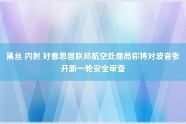 黑丝 内射 好意思国联邦航空处理局称将对波音张开新一轮安全审查