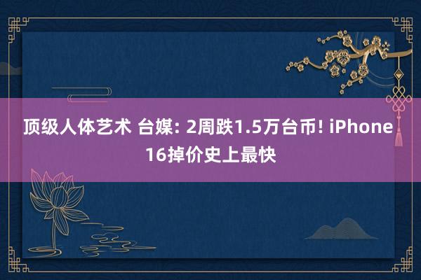 顶级人体艺术 台媒: 2周跌1.5万台币! iPhone 16掉价史上最快