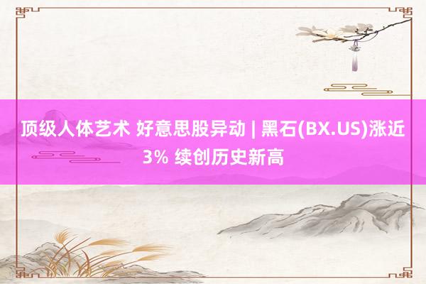 顶级人体艺术 好意思股异动 | 黑石(BX.US)涨近3% 续创历史新高