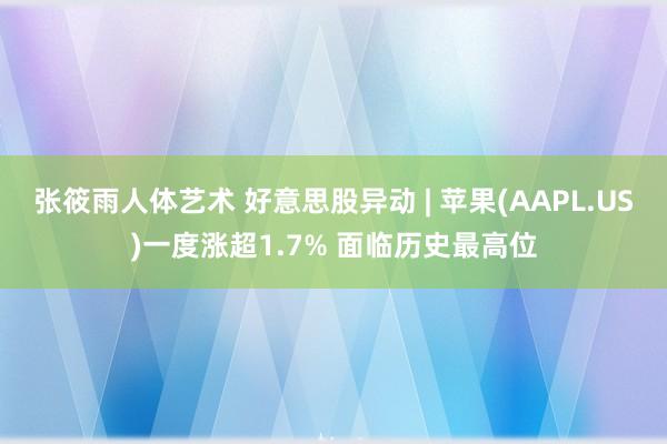 张筱雨人体艺术 好意思股异动 | 苹果(AAPL.US)一度涨超1.7% 面临历史最高位