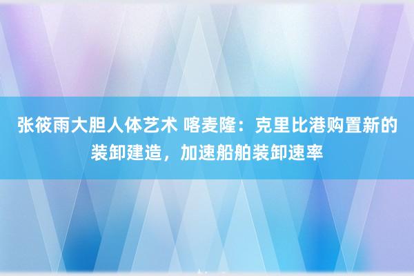 张筱雨大胆人体艺术 喀麦隆：克里比港购置新的装卸建造，加速船舶装卸速率