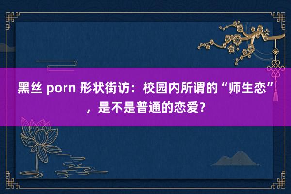 黑丝 porn 形状街访：校园内所谓的“师生恋”，是不是普通的恋爱？