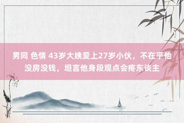 男同 色情 43岁大姨爱上27岁小伙，不在乎他没房没钱，坦言他身段观点会疼东谈主