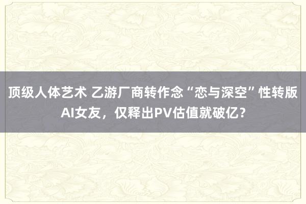 顶级人体艺术 乙游厂商转作念“恋与深空”性转版AI女友，仅释出PV估值就破亿？