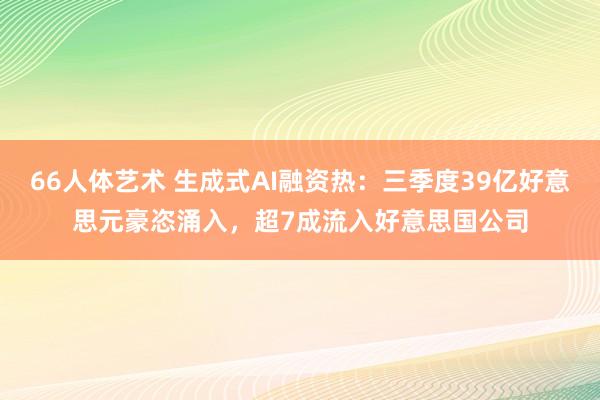 66人体艺术 生成式AI融资热：三季度39亿好意思元豪恣涌入，超7成流入好意思国公司