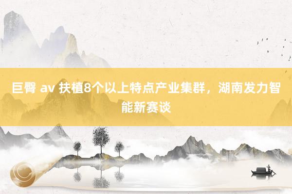 巨臀 av 扶植8个以上特点产业集群，湖南发力智能新赛谈