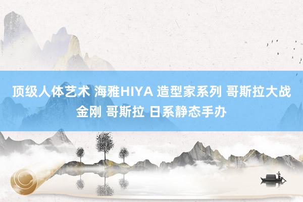 顶级人体艺术 海雅HIYA 造型家系列 哥斯拉大战金刚 哥斯拉 日系静态手办