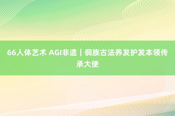 66人体艺术 AGI非遗｜侗族古法养发护发本领传承大使