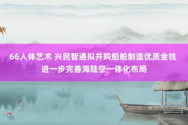 66人体艺术 兴民智通拟并购船舶制造优质金钱 进一步完善海陆空一体化布局