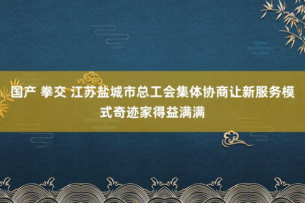 国产 拳交 江苏盐城市总工会集体协商让新服务模式奇迹家得益满满